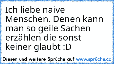 Ich liebe naive Menschen. Denen kann man so geile Sachen erzählen die sonst keiner glaubt :D