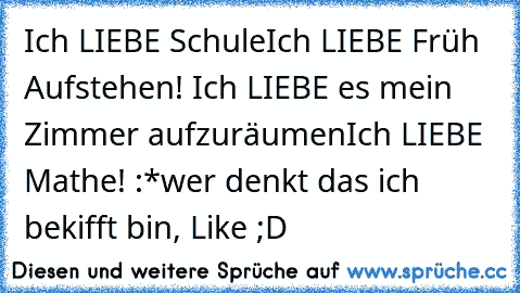 Ich LIEBE Schule
Ich LIEBE Früh Aufstehen! ♥
Ich LIEBE es mein Zimmer aufzuräumen
Ich LIEBE Mathe! :*
wer denkt das ich bekifft bin, Like ;D