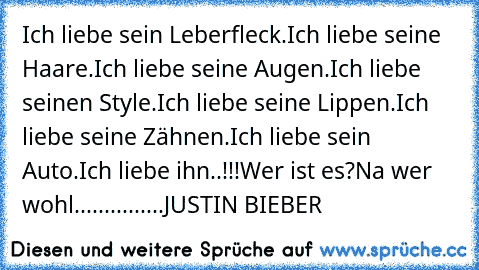 Ich liebe sein Leberfleck.
Ich liebe seine Haare.
Ich liebe seine Augen.
Ich liebe seinen Style.
Ich liebe seine Lippen.
Ich liebe seine Zähnen.
Ich liebe sein Auto.
Ich liebe ihn..!!!
Wer ist es?
Na wer wohl...............JUSTIN BIEBER ♥