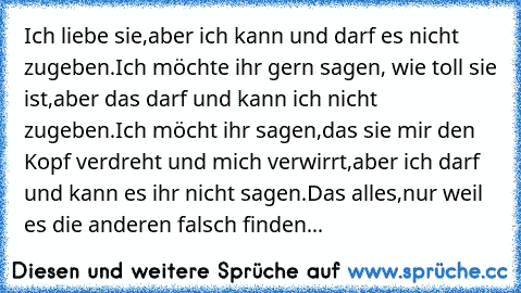 Ich liebe sie,aber ich kann und darf es nicht zugeben.Ich möchte ihr gern sagen, wie toll sie ist,aber das darf und kann ich nicht zugeben.Ich möcht ihr sagen,das sie mir den Kopf verdreht und mich verwirrt,aber ich darf und kann es ihr nicht sagen.Das alles,nur weil es die anderen falsch finden...