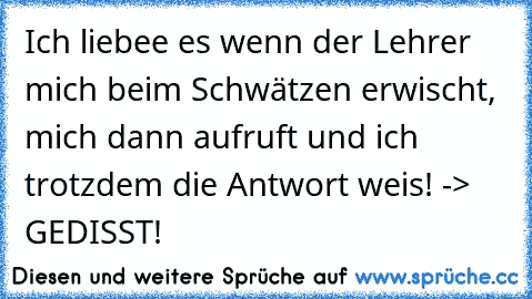 Ich liebee es wenn der Lehrer mich beim Schwätzen erwischt, mich dann aufruft und ich trotzdem die Antwort weis! -> GEDISST!