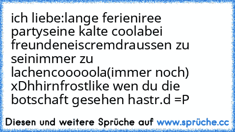 ich liebe:
lange ferien
iree partys
eine kalte coola
bei freunden
eiscrem
draussen zu sein
immer zu lachen
cooooola(immer noch) xD
hhirnfrost
like wen du die botschaft gesehen hast
r.d =P