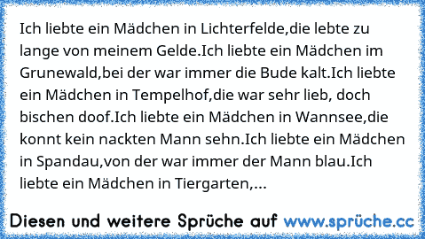 Ich liebte ein Mädchen in Lichterfelde,
die lebte zu lange von meinem Gelde.
Ich liebte ein Mädchen im Grunewald,
bei der war immer die Bude kalt.
Ich liebte ein Mädchen in Tempelhof,
die war sehr lieb, doch bischen doof.
Ich liebte ein Mädchen in Wannsee,
die konnt kein nackten Mann sehn.
Ich liebte ein Mädchen in Spandau,
von der war immer der Mann blau.
Ich liebte ein Mädchen in Tiergarten,
...