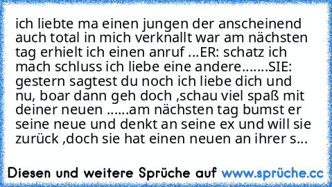 ich liebte ma einen jungen der anscheinend auch total in mich verknallt war am nächsten tag erhielt ich einen anruf ...ER: schatz ich mach schluss ich liebe eine andere.......SIE: gestern sagtest du noch ich liebe dich und nu, boar dann geh doch ,schau viel spaß mit deiner neuen ......am nächsten tag bumst er seine neue und denkt an seine ex und will sie zurück ,doch sie hat einen neuen an ihrer s...