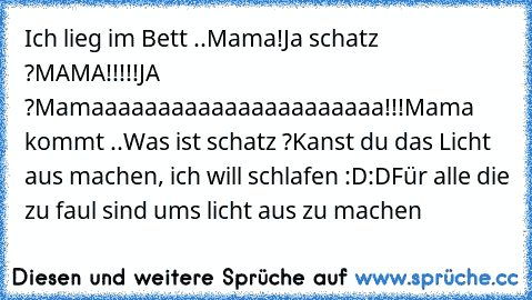 Ich lieg im Bett ..
Mama!
Ja schatz ?
MAMA!!!!!
JA ?
Mamaaaaaaaaaaaaaaaaaaaaaa!!!
Mama kommt ..
Was ist schatz ?
Kanst du das Licht aus machen, ich will schlafen :D:D
Für alle die zu faul sind ums licht aus zu machen ♥