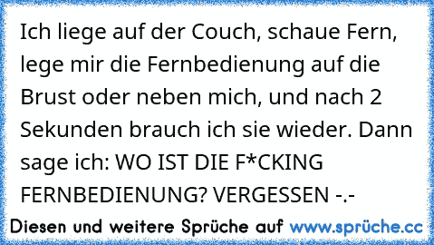 Ich liege auf der Couch, schaue Fern, lege mir die Fernbedienung auf die Brust oder neben mich, und nach 2 Sekunden brauch ich sie wieder. Dann sage ich: WO IST DIE F*CKING FERNBEDIENUNG? VERGESSEN -.-