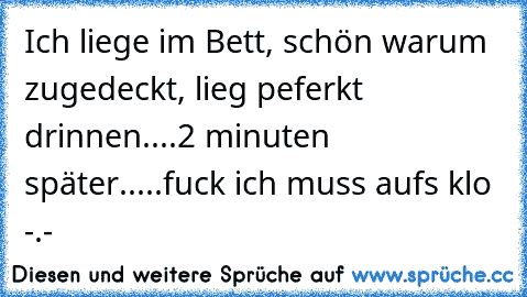 Ich liege im Bett, schön warum zugedeckt, lieg peferkt drinnen....2 minuten später.....fuck ich muss aufs klo -.-