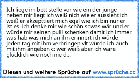 Ich liege im bett stelle vor wie ein der junge neben mir liegt ich weiß nich wie er aussieht ich weiß er akzepttiert mich egal wie ich bin nur er ist es. ich denke mir wie schön sowas wär und er würde mir seinen pulli schenken damit ich immer was hab was mich an ihn erinnert ich würde jeden tag mit ihm verbringen vlt würde ich auch mit ihm angeben c: wer weiß aber ich wäre glücklich wie noch ni...