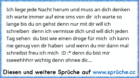 Ich liege jede Nacht herum und muss an dich denken ♥ ich warte immer auf eine sms von dir ♥ ich warte so lange bis du on gehst denn nur mit dir will ich schreiben ♥ denn ich vermisse dich und will dich jeden Tag sehen ♥ du bist wie einen droge für mich ♥ ich kann nie genug von dir haben ♥ und wenn du mir dann mal schreibst freu ich mich ♥ :D :* denn du bist mir sseeehhhrr wichtig denn ohnee dic...