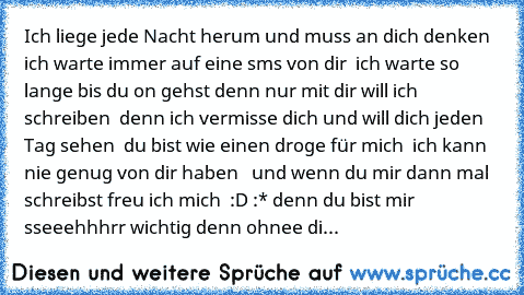 Ich liege jede Nacht herum und muss an dich denken ♥ ich warte immer auf eine sms von dir ♥ ich warte so lange bis du on gehst denn nur mit dir will ich schreiben ♥ denn ich vermisse dich und will dich jeden Tag sehen ♥ du bist wie einen droge für mich ♥ ich kann nie genug von dir haben ♥  und wenn du mir dann mal schreibst freu ich mich ♥ :D :* denn du bist mir sseeehhhrr wichtig denn ohnee di...