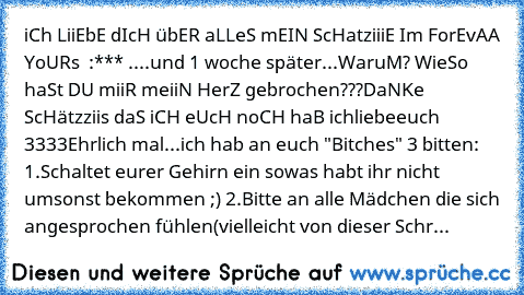 iCh LiiEbE dIcH übER aLLeS mEIN ScHatziiiE I´m ForEvAA YoURs ♥ :*** ....und 1 woche später...
WaruM? WieSo haSt DU miiR meiiN HerZ gebrochen???
DaNKe ScHätzziis daS iCH eUcH noCH haB ichliebeeuch ♥3333
Ehrlich mal...ich hab an euch "Bitches" 3 bitten: 1.Schaltet eurer Gehirn ein sowas habt ihr nicht umsonst bekommen ;) 2.Bitte an alle Mädchen die sich angesprochen fühlen(vielleicht von dieser S...