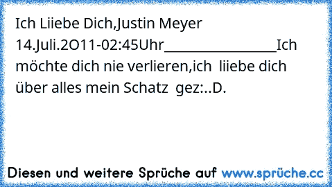 Ich Liiebe Dich,
Justin Meyer ♥
14.Juli.2O11-02:45Uhr
__________________
Ich möchte dich nie verlieren,
ich  liiebe dich über alles mein Schatz ♥ ♥
gez:..D.♥