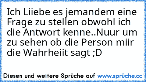 Ich Liiebe es jemandem eine Frage zu stellen obwohl ich die Antwort kenne..
Nuur um zu sehen ob die Person miir die Wahrheiit sagt ;D