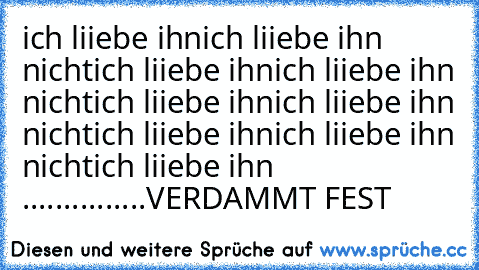 ich liiebe ihn
ich liiebe ihn nicht
ich liiebe ihn
ich liiebe ihn nicht
ich liiebe ihn
ich liiebe ihn nicht
ich liiebe ihn
ich liiebe ihn nicht
ich liiebe ihn .......
........VERDAMMT FEST ♥♥♥♥