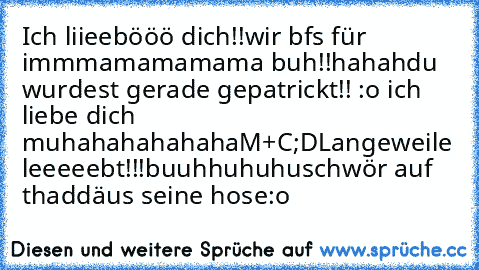 Ich liieebööö dich!!
wir bfs für immmamamamama buh!!
hahah
du wurdest gerade gepatrickt!! :o
♥ ich liebe dich ♥
muhahahahahaha
M+C
;D
Langeweile leeeeebt!!!
buuhhuhuhu
schwör auf thaddäus seine hose:o