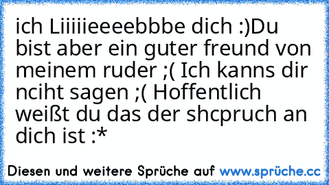 ich Liiiiieeeebbbe dich :)
Du bist aber ein guter freund von meinem ruder ;( Ich kanns dir nciht sagen ;( Hoffentlich weißt du das der shcpruch an dich ist :*