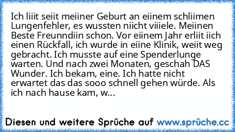 Ich liiit seiit meiiner Geburt an eiinem schliimen Lungenfehler, es wussten niicht viiiele. Meiinen Beste Freunndiin schon. Vor eiinem Jahr erliit iich einen Rückfall, ich wurde in eiine Klinik, weiit weg gebracht. Ich musste auf eine Spenderlunge warten. Und nach zwei Monaten, geschah DAS Wunder. Ich bekam, eine. Ich hatte nicht erwartet das das sooo schnell gehen würde. Als ich nach hause kam, w...