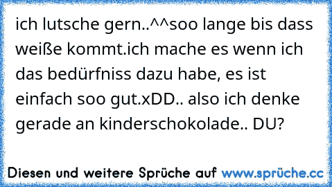 ich lutsche gern..^^
soo lange bis dass weiße kommt.
ich mache es wenn ich das bedürfniss dazu habe, es ist einfach soo gut.xDD
.. also ich denke gerade an kinderschokolade.. DU?