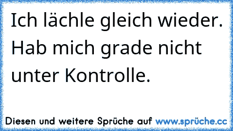 Ich lächle gleich wieder. Hab mich grade nicht unter Kontrolle.