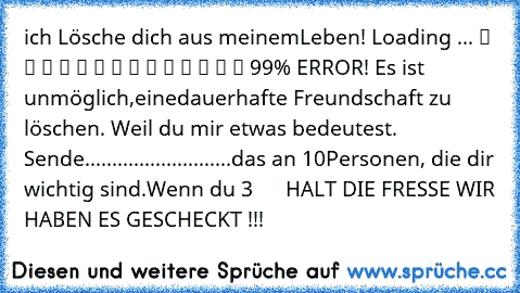 ich Lösche dich aus meinem
Leben! Loading ... ▓ ▓ ▓ ▓ ▓ ▓ ▓ ▓ ▓ ▓ ▓ ▓ ▒ ▒ 99% ERROR! Es ist unmöglich,
eine
dauerhafte Freundschaft zu löschen. Weil du mir etwas bedeutest. Sende
...........................das an 10
Personen, die dir wichtig sind.Wenn du 3      HALT DIE FRESSE WIR HABEN ES GESCHECKT !!!