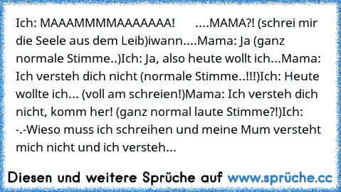 Ich: MAAAMMMMAAAAAAA!
       ....MAMA?! (schrei mir die Seele aus dem Leib)
iwann....
Mama: Ja (ganz normale Stimme..)
Ich: Ja, also heute wollt ich...
Mama: Ich versteh dich nicht (normale Stimme..!!!)
Ich: Heute wollte ich... (voll am schreien!)
Mama: Ich versteh dich nicht, komm her! (ganz normal laute Stimme?!)
Ich: -.-
Wieso muss ich schreihen und meine Mum versteht mich nicht und ich vers...