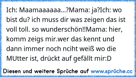 Ich: Maamaaaaaa...?
Mama: ja?
Ich: wo bist du? ich muss dir was zeigen das ist voll toll. so wunderschön!!
Mama: hier, komm zeigs mir.
wer das kennt und dann immer noch nciht weiß wo die MUtter ist, drückt auf gefällt mir:D