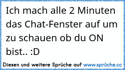 Ich mach alle 2 Minuten das Chat-Fenster auf um zu schauen ob du ON bist.. :D