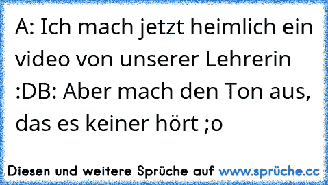 A: Ich mach jetzt heimlich ein video von unserer Lehrerin :D
B: Aber mach den Ton aus, das es keiner hört ;o