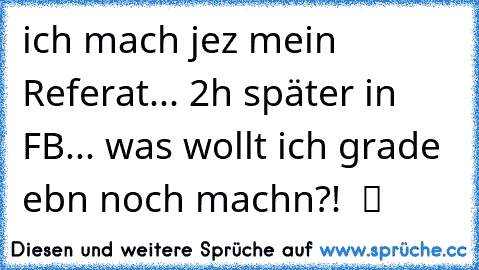 ich mach jez mein Referat... 2h später in FB... was wollt ich grade ebn noch machn?!  ツ