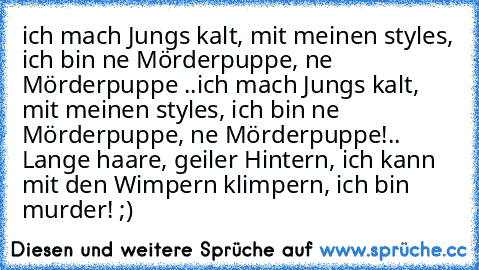 ich mach Jungs kalt, mit meinen styles, ich bin ne Mörderpuppe, ne Mörderpuppe ..
ich mach Jungs kalt, mit meinen styles, ich bin ne Mörderpuppe, ne Mörderpuppe!
.. Lange haare, geiler Hintern, ich kann mit den Wimpern klimpern, ich bin murder! ;) ♥