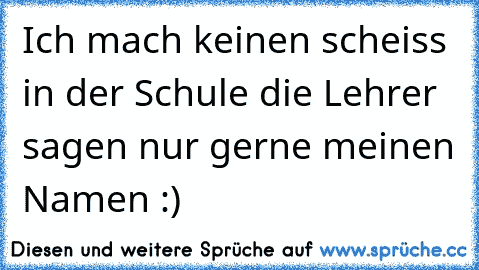 Ich mach keinen scheiss in der Schule die Lehrer sagen nur gerne meinen Namen :)