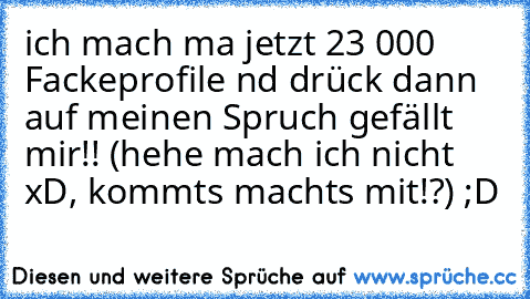 ich mach ma jetzt 23 000 Fackeprofile nd drück dann auf meinen Spruch gefällt mir!! (hehe mach ich nicht xD, kommts machts mit!?) ;D