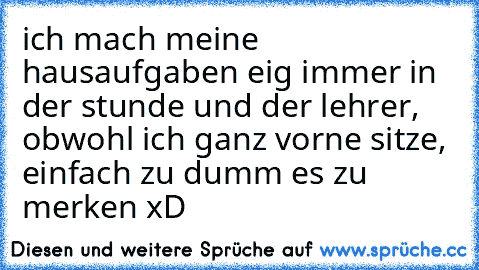 ich mach meine hausaufgaben eig immer in der stunde und der lehrer, obwohl ich ganz vorne sitze, einfach zu dumm es zu merken xD