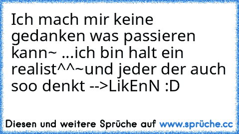 Ich mach mir keine gedanken was passieren kann~ ...ich bin halt ein realist^^~und jeder der auch soo denkt -->LikEnN :D