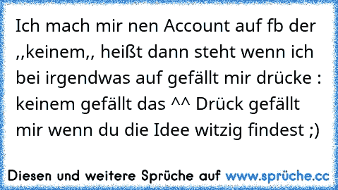 Ich mach mir nen Account auf fb der ,,keinem,, heißt dann steht wenn ich bei irgendwas auf gefällt mir drücke : keinem gefällt das ^^ 
Drück gefällt mir wenn du die Idee witzig findest ;)