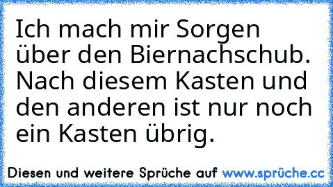 Ich mach mir Sorgen über den Biernachschub. Nach diesem Kasten und den anderen ist nur noch ein Kasten übrig.