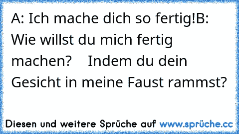 A: Ich mache dich so fertig!
B: Wie willst du mich fertig machen?
    Indem du dein Gesicht in meine Faust rammst?