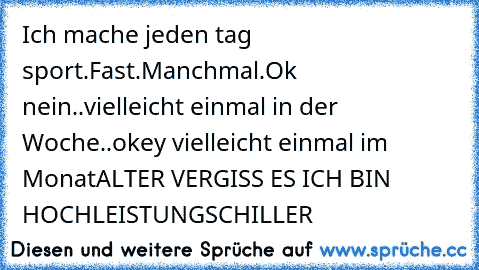 Ich mache jeden tag sport.
Fast.
Manchmal.
Ok nein..
vielleicht einmal in der Woche..
okey vielleicht einmal im Monat
ALTER VERGISS ES ICH BIN HOCHLEISTUNGSCHILLER