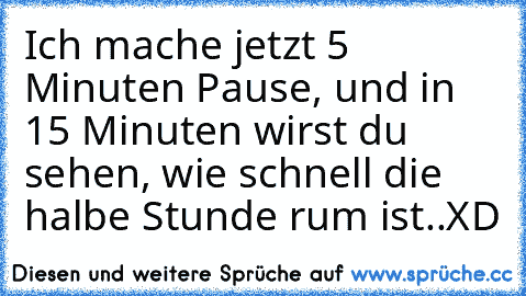 Ich mache jetzt 5 Minuten Pause, und in 15 Minuten wirst du sehen, wie schnell die halbe Stunde rum ist..
XD