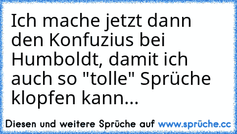 Ich mache jetzt dann den Konfuzius bei Humboldt, damit ich auch so "tolle" Sprüche klopfen kann...