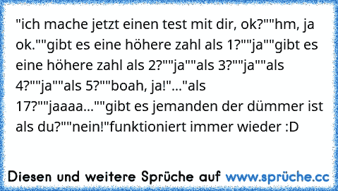 "ich mache jetzt einen test mit dir, ok?"
"hm, ja ok."
"gibt es eine höhere zahl als 1?"
"ja"
"gibt es eine höhere zahl als 2?"
"ja"
"als 3?"
"ja"
"als 4?"
"ja"
"als 5?"
"boah, ja!"
...
"als 17?"
"jaaaa..."
"gibt es jemanden der dümmer ist als du?"
"nein!"
funktioniert immer wieder :D