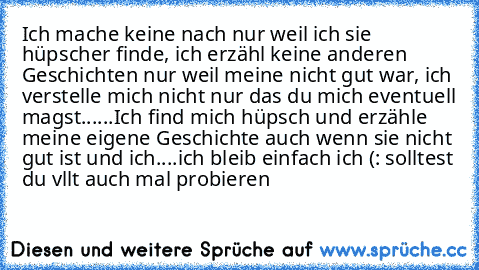 Ich mache keine nach nur weil ich sie hüpscher finde, ich erzähl keine anderen Geschichten nur weil meine nicht gut war, ich verstelle mich nicht nur das du mich eventuell magst......Ich find mich hüpsch und erzähle meine eigene Geschichte auch wenn sie nicht gut ist und ich....ich bleib einfach ich (: solltest du vllt auch mal probieren