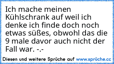 Ich mache meinen Kühlschrank auf weil ich denke ich finde doch noch etwas süßes, obwohl das die 9 male davor auch nicht der Fall war. -.-