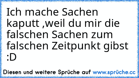 Ich mache Sachen kaputt ,weil du mir die falschen Sachen zum falschen Zeitpunkt gibst :D