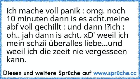 ich mache voll panik : omg. noch 10 minuten dann is es acht.
meine abf voll gechillt : und dann !?
ich : oh.. jah dann is acht. xD' 
weeil ich mein schzii überalles liebe...
und weeil ich die zeeit nie vergesseen kann.