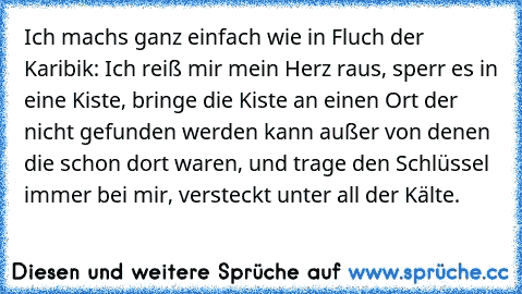 Ich machs ganz einfach wie in Fluch der Karibik: Ich reiß mir mein Herz raus, sperr es in eine Kiste, bringe die Kiste an einen Ort der nicht gefunden werden kann außer von denen die schon dort waren, und trage den Schlüssel immer bei mir, versteckt unter all der Kälte.