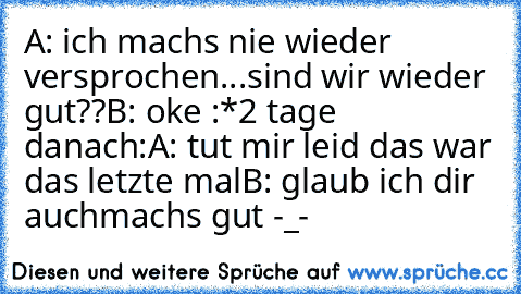 A: ich machs nie wieder versprochen...sind wir wieder gut??
B: oke :*
2 tage danach:
A: tut mir leid das war das letzte mal
B: glaub ich dir auch
machs gut -_-