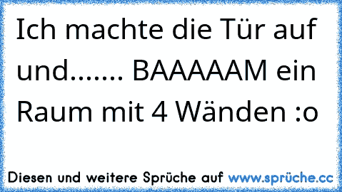 Ich machte die Tür auf und....
... BAAAAAM ein Raum mit 4 Wänden :o