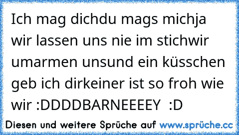 Ich mag dich
du mags mich
ja wir lassen uns nie im stich
wir umarmen uns
und ein küsschen geb ich dir
keiner ist so froh wie wir :DDDD
BARNEEEEY ♥ :D