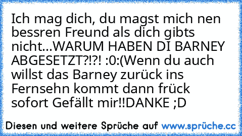 Ich mag dich, du magst mich nen bessren Freund als dich gibts nicht...
WARUM HABEN DI BARNEY ABGESETZT?!?! :0
:´(
Wenn du auch willst das Barney zurück ins Fernsehn kommt dann frück  sofort Gefällt mir!!
DANKE ;D